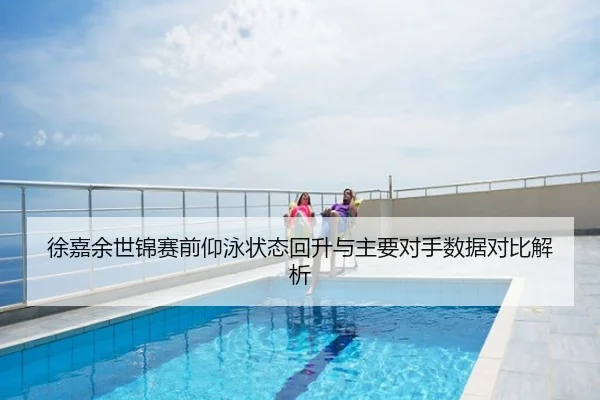 徐嘉余世锦赛前仰泳状态回升与主要对手数据对比解析