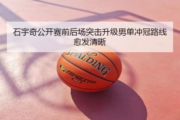 石宇奇公开赛前后场突击升级男单冲冠路线愈发清晰