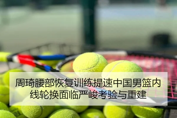 周琦腰部恢复训练提速中国男篮内线轮换面临严峻考验与重建