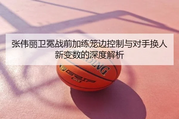 张伟丽卫冕战前加练笼边控制与对手换人新变数的深度解析